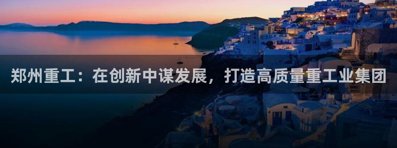 天宏娱乐豆豆团：郑州重工：在创新中谋发展，打造高质量重工业集