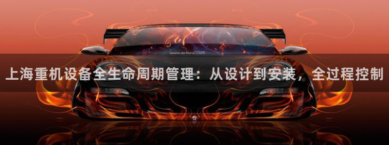 天宏娱乐董事长：上海重机设备全生命周期管理：从设计到安装，全