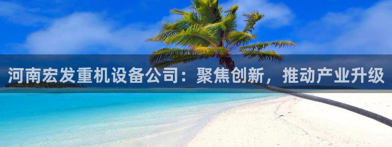 天宏娱乐魏叔：河南宏发重机设备公司：聚焦创新，推动产业升级