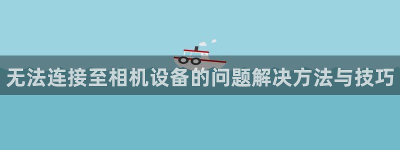 天亿娱乐宏发骗子：无法连接至相机设备的问题解决方法与技巧