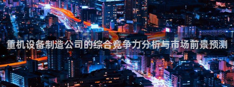 天宏娱乐徐叔：重机设备制造公司的综合竞争力分析与市场前景预测