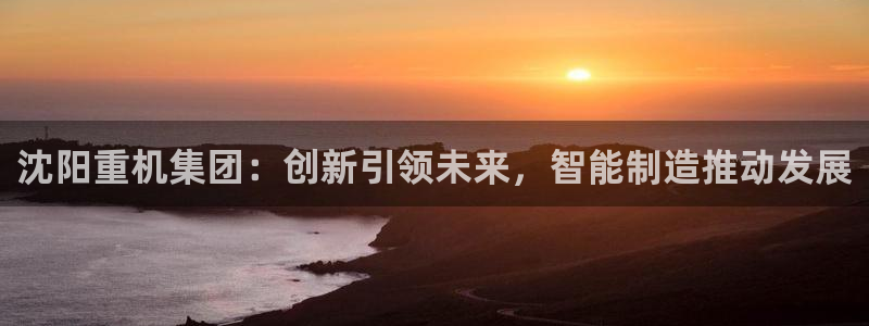 天宏娱乐平台：沈阳重机集团：创新引领未来，智能制造推动发展