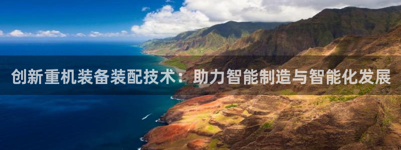 天宏娱乐客服：创新重机装备装配技术：助力智能制造与智能化发展