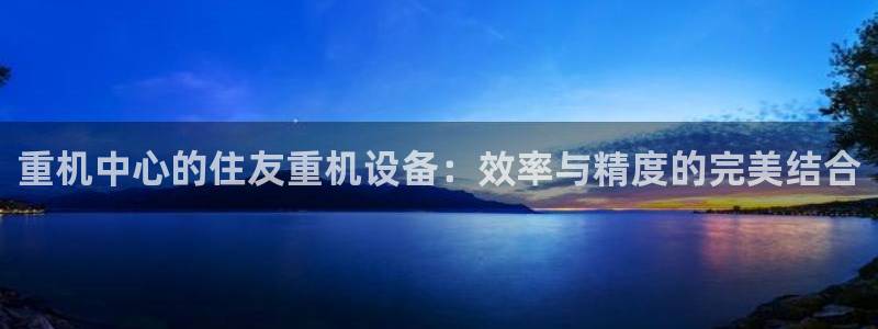 天宏娱乐老男孩董叔：重机中心的住友重机设备：效率与精度的完美